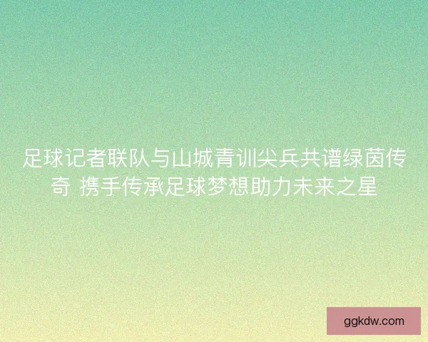 足球记者联队与山城青训尖兵共谱绿茵传奇 携手传承足球梦想助力未来之星