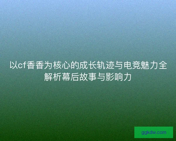 以cf香香为核心的成长轨迹与电竞魅力全解析幕后故事与影响力