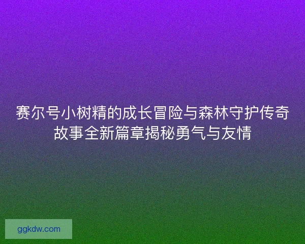 赛尔号小树精的成长冒险与森林守护传奇故事全新篇章揭秘勇气与友情