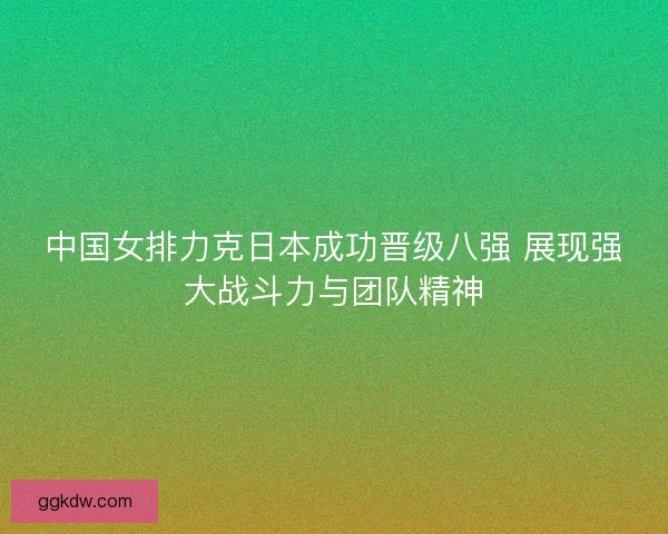 中国女排力克日本成功晋级八强 展现强大战斗力与团队精神