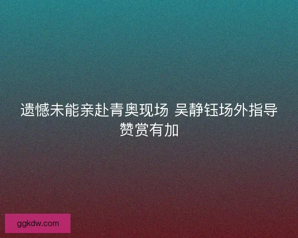 遗憾未能亲赴青奥现场 吴静钰场外指导赞赏有加