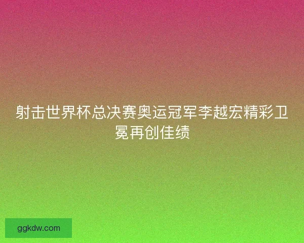 射击世界杯总决赛奥运冠军李越宏精彩卫冕再创佳绩
