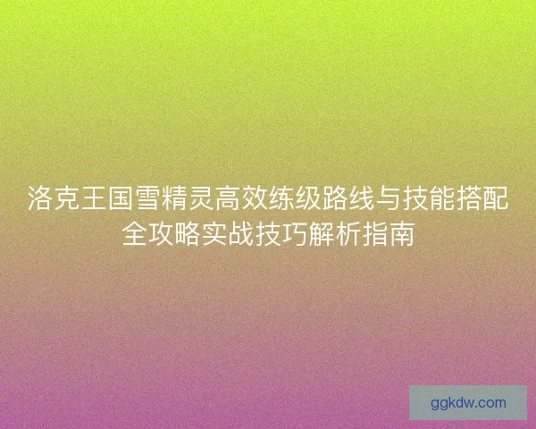 洛克王国雪精灵高效练级路线与技能搭配全攻略实战技巧解析指南