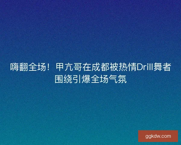 嗨翻全场！甲亢哥在成都被热情Drill舞者围绕引爆全场气氛