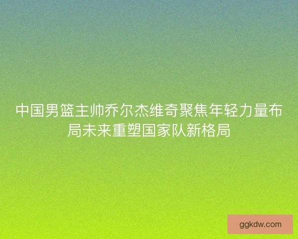 中国男篮主帅乔尔杰维奇聚焦年轻力量布局未来重塑国家队新格局