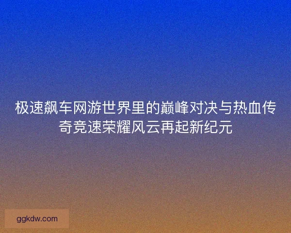 极速飙车网游世界里的巅峰对决与热血传奇竞速荣耀风云再起新纪元