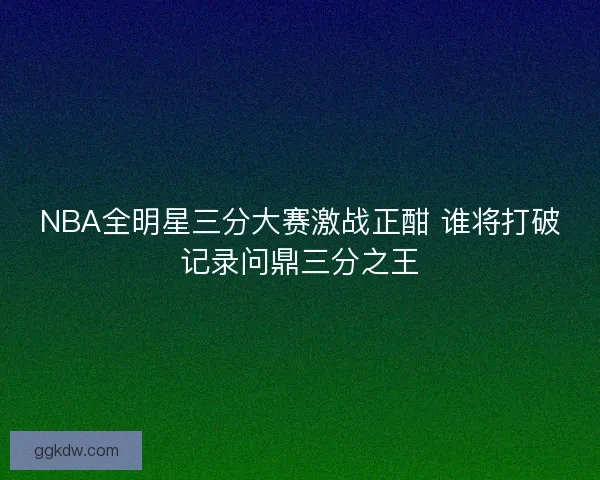 NBA全明星三分大赛激战正酣 谁将打破记录问鼎三分之王