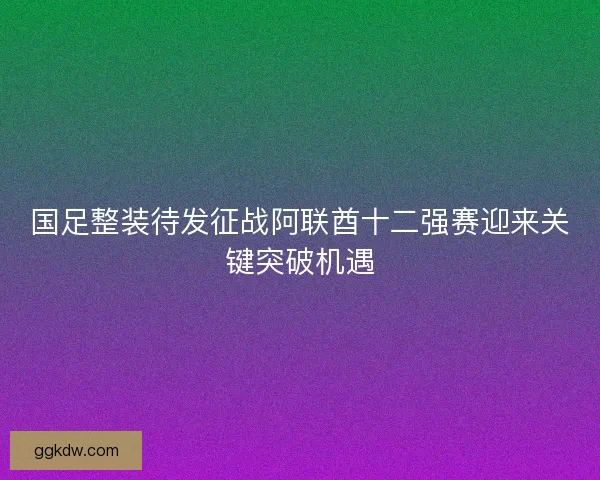 国足整装待发征战阿联酋十二强赛迎来关键突破机遇